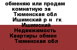 обменяю или продам 2-комнатную за 600 - Тюменская обл., Ишимский р-н, гк Ишимский  Недвижимость » Квартиры обмен   . Тюменская обл.